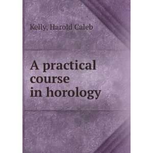    A practical course in horology, Harold Caleb. Kelly Books